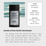 Scent description: top notes of seawater, pinewood; middle notes of cedar wood, cedar moss; bottom notes of earthy, rich, spicy white wine. Smells of the Pacific Northwest: You emerge from the woods and enter a bustling town pressed against the ocean. The air is swirling with salt, brine, pine, green moss and white wine. The smells of the spice market and morning rain. 