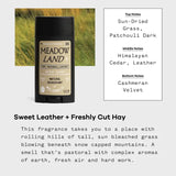 Scent description: top notes of sun-dried grass, patchouli dark; middle notes of Himalayan cedar, leather; bottom notes of Cashmeran velvet. Sweet Leather and Freshly Cut Hay: This Fragrance takes you to a place with rolling hills of tall, sun bleached grass blowing beneath snow capped mountains. A smell that's pastoral with complex aromas of earth, fresh air, and hard work. 
